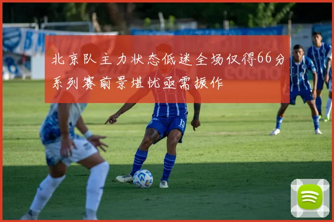 北京队主力状态低迷全场仅得66分系列赛前景堪忧亟需振作