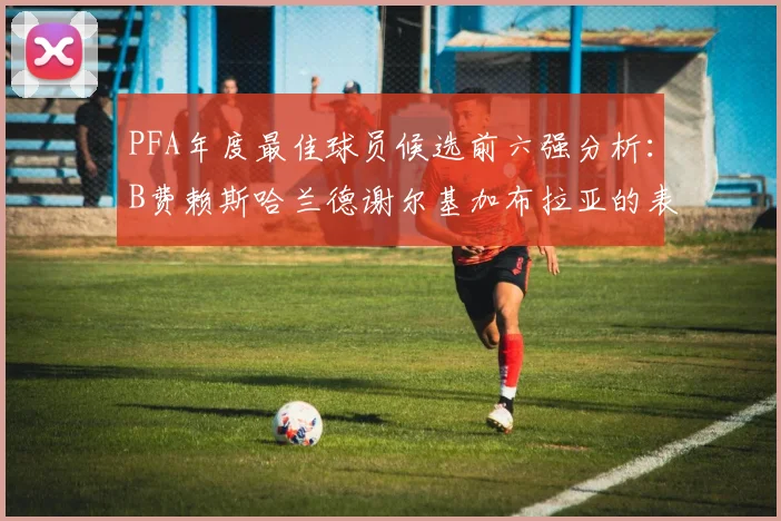 PFA年度最佳球员候选前六强分析：B费赖斯哈兰德谢尔基加布拉亚的表现对比