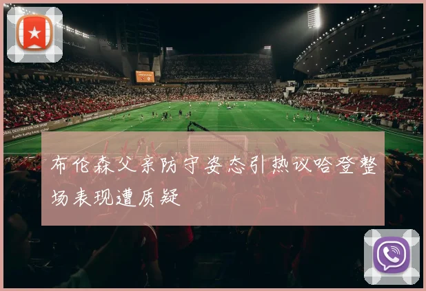 布伦森父亲防守姿态引热议哈登整场表现遭质疑