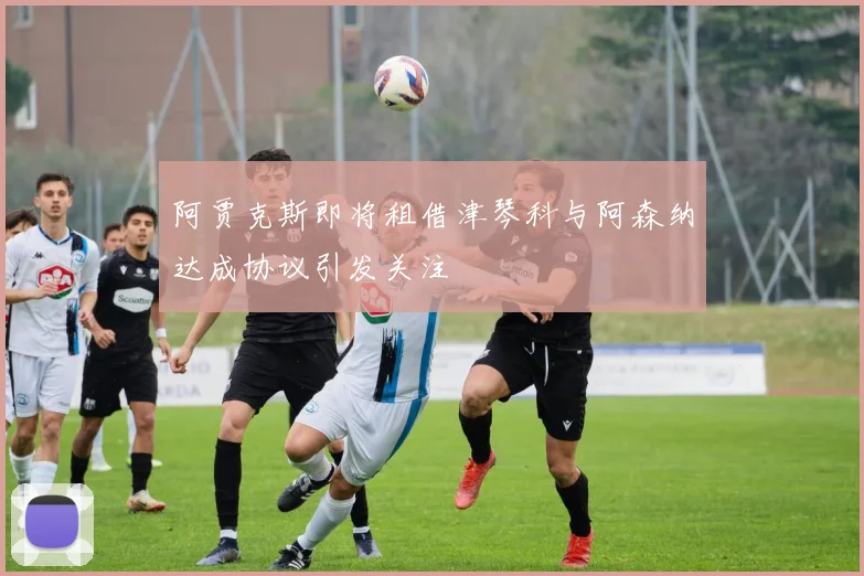 阿贾克斯即将租借津琴科与阿森纳达成协议引发关注
