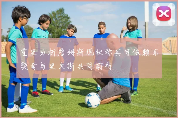 霍里分析詹姆斯现状称其可依赖东契奇与里夫斯共同前行