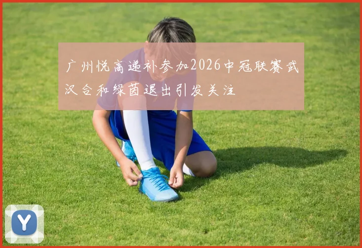广州悦高递补参加2026中冠联赛武汉合和绿茵退出引发关注