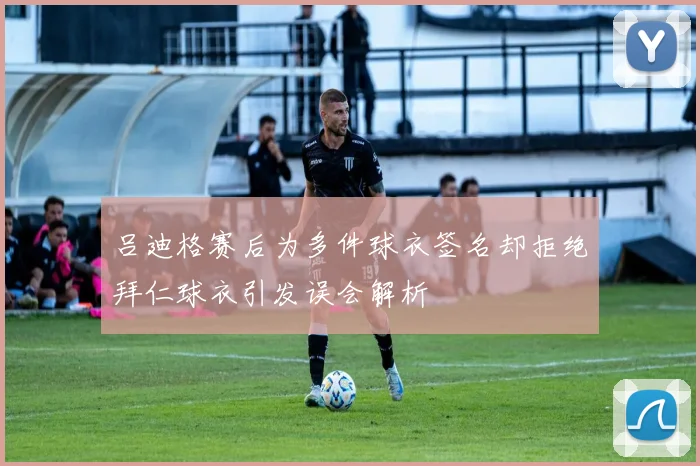 吕迪格赛后为多件球衣签名却拒绝拜仁球衣引发误会解析