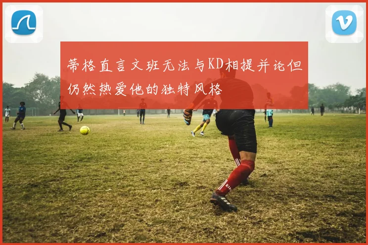 蒂格直言文班无法与KD相提并论但仍然热爱他的独特风格