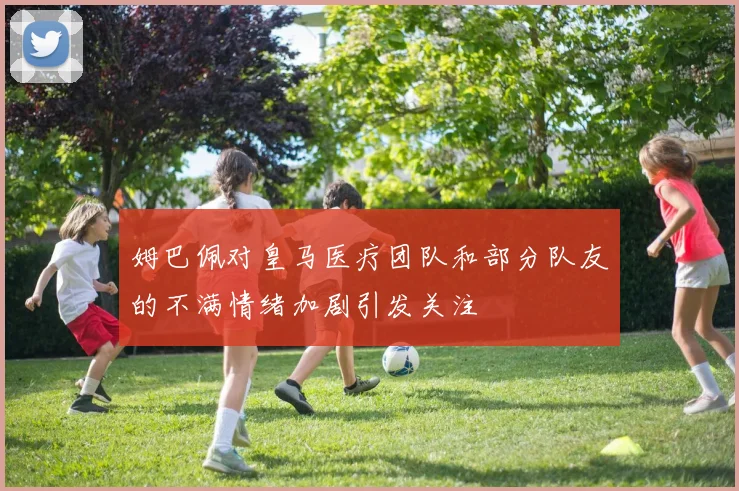 姆巴佩对皇马医疗团队和部分队友的不满情绪加剧引发关注