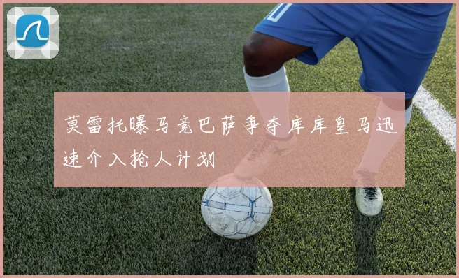 莫雷托曝马竞巴萨争夺库库皇马迅速介入抢人计划