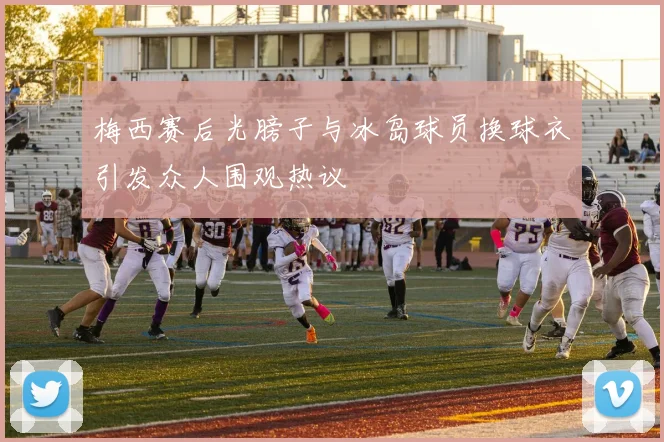 梅西赛后光膀子与冰岛球员换球衣引发众人围观热议
