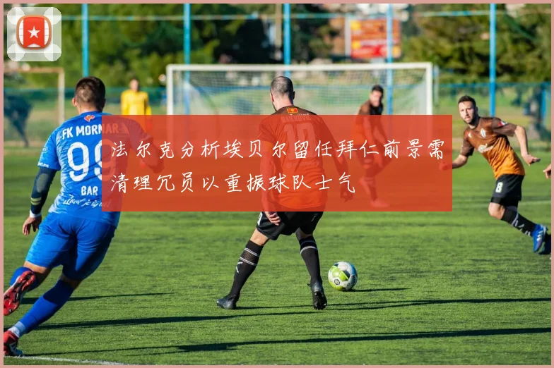 法尔克分析埃贝尔留任拜仁前景需清理冗员以重振球队士气